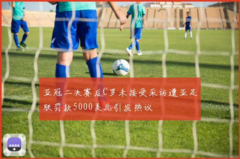 亚冠二决赛后C罗未接受采访遭亚足联罚款5000美元引发热议