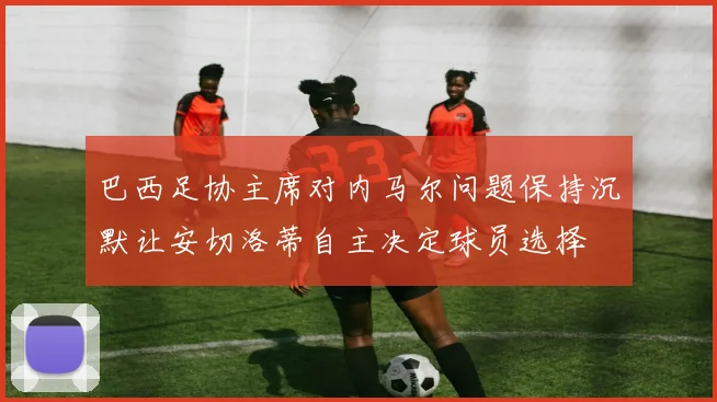 巴西足协主席对内马尔问题保持沉默让安切洛蒂自主决定球员选择