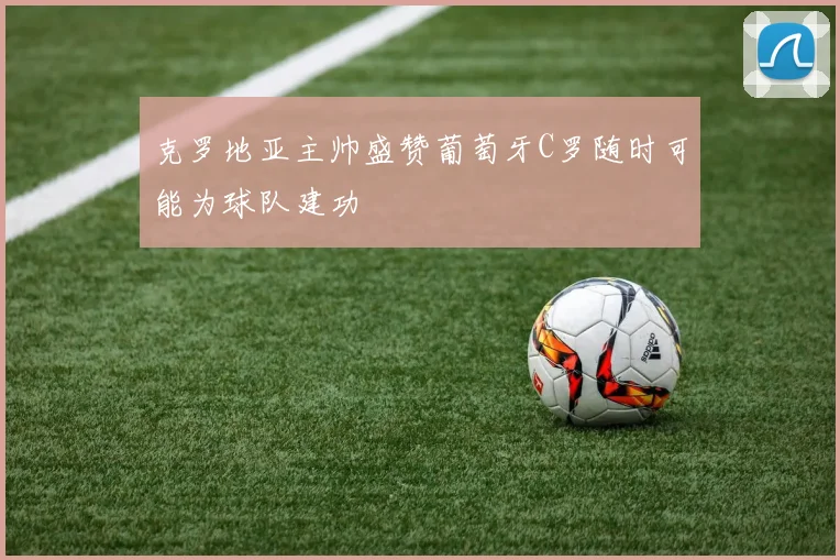 克罗地亚主帅盛赞葡萄牙C罗随时可能为球队建功
