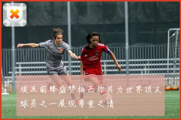 埃及前锋盛赞梅西称其为世界顶尖球员之一展现尊重之情