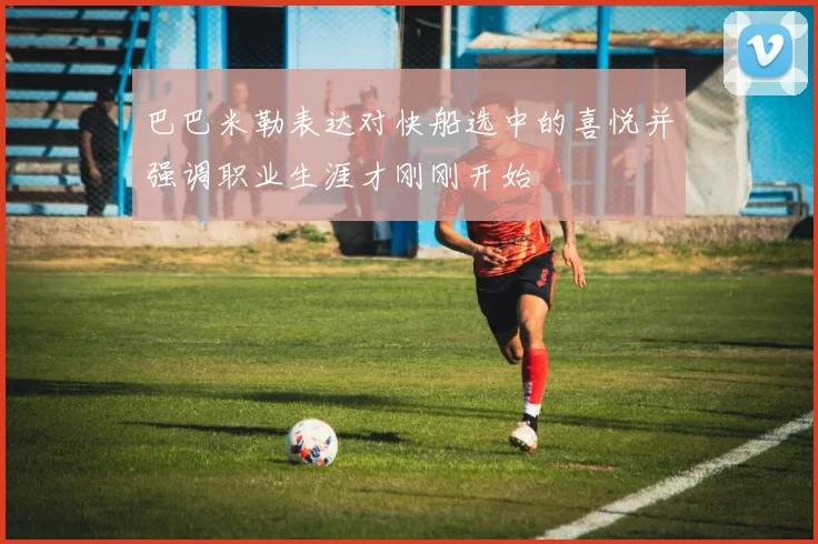 巴巴米勒表达对快船选中的喜悦并强调职业生涯才刚刚开始