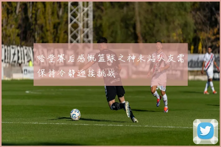 哈登赛后感慨篮球之神未站队友需保持冷静迎接挑战