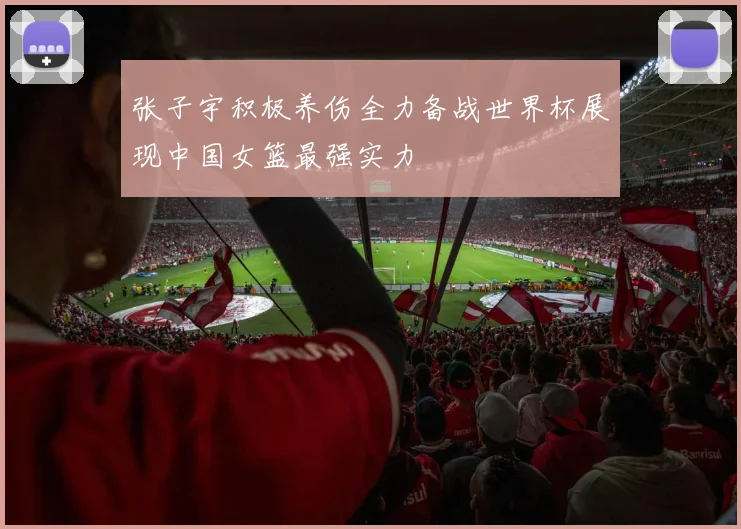 张子宇积极养伤全力备战世界杯展现中国女篮最强实力