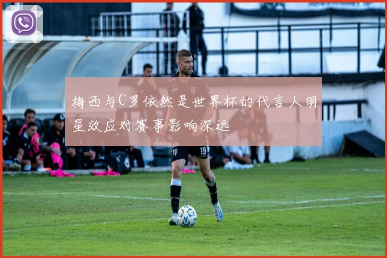 梅西与C罗依然是世界杯的代言人明星效应对赛事影响深远