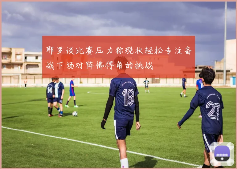 耶罗谈比赛压力称现状轻松专注备战下场对阵佛得角的挑战