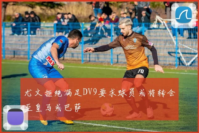 尤文拒绝满足DV9要求球员或将转会至皇马或巴萨