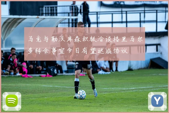 马竞与勒沃库森积极洽谈格里马尔多转会事宜今日有望达成协议
