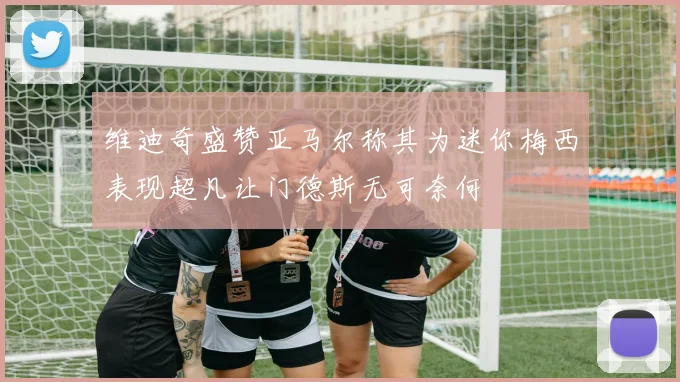 维迪奇盛赞亚马尔称其为迷你梅西表现超凡让门德斯无可奈何