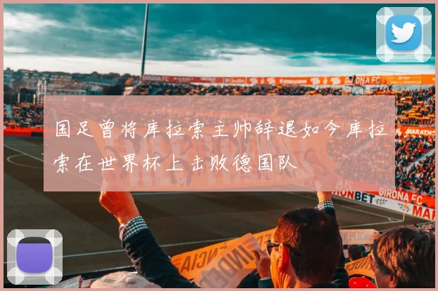 国足曾将库拉索主帅辞退如今库拉索在世界杯上击败德国队