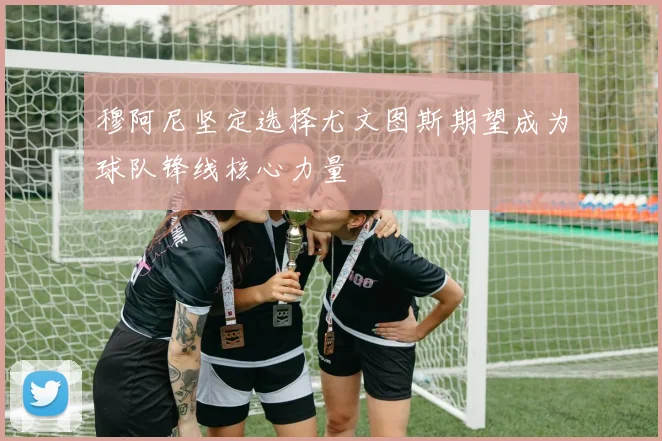 穆阿尼坚定选择尤文图斯期望成为球队锋线核心力量