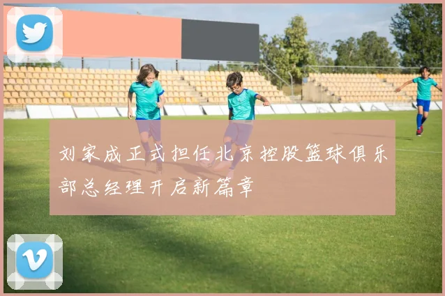刘家成正式担任北京控股篮球俱乐部总经理开启新篇章