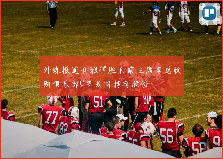 外媒报道利雅得胜利前主席考虑收购俱乐部C罗或将持有股份