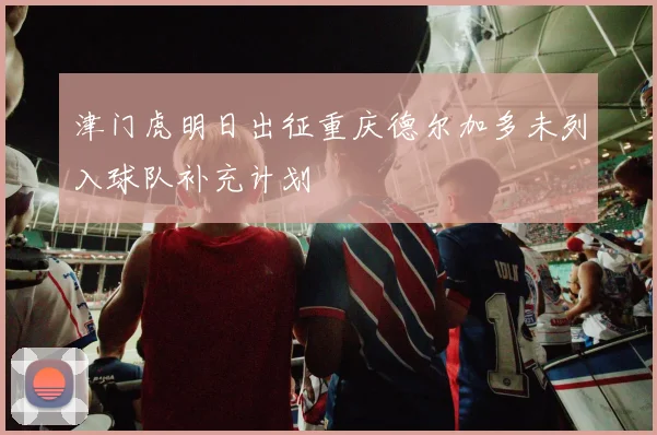 津门虎明日出征重庆德尔加多未列入球队补充计划