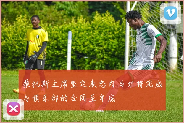 桑托斯主席坚定表态内马尔将完成与俱乐部的合同至年底