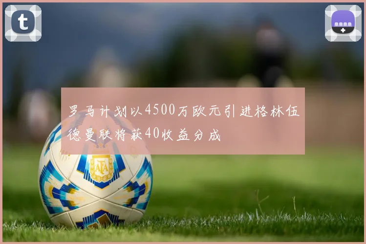 罗马计划以4500万欧元引进格林伍德曼联将获40收益分成